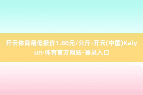 开云体育最低报价1.80元/公斤-开云(中国)Kaiyun·体育官方网站-登录入口