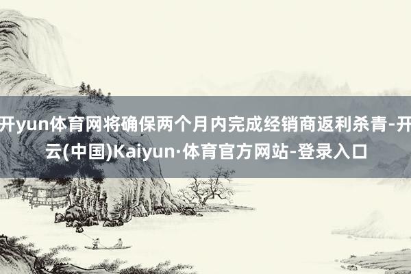 开yun体育网将确保两个月内完成经销商返利杀青-开云(中国)Kaiyun·体育官方网站-登录入口