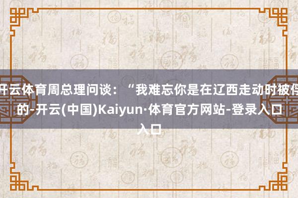 开云体育周总理问谈：“我难忘你是在辽西走动时被俘的-开云(中国)Kaiyun·体育官方网站-登录入口