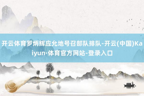 开云体育罗炳辉应允地号召部队排队-开云(中国)Kaiyun·体育官方网站-登录入口