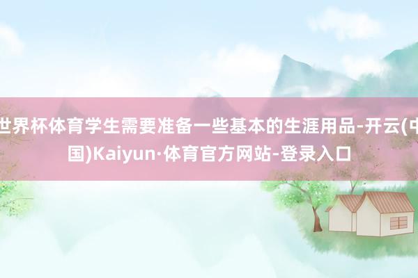 世界杯体育学生需要准备一些基本的生涯用品-开云(中国)Kaiyun·体育官方网站-登录入口