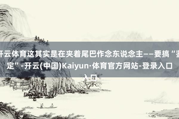 开云体育这其实是在夹着尾巴作念东说念主——要搞“鉴定”-开云(中国)Kaiyun·体育官方网站-登录入口