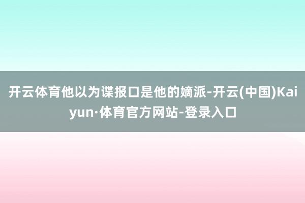 开云体育他以为谍报口是他的嫡派-开云(中国)Kaiyun·体育官方网站-登录入口