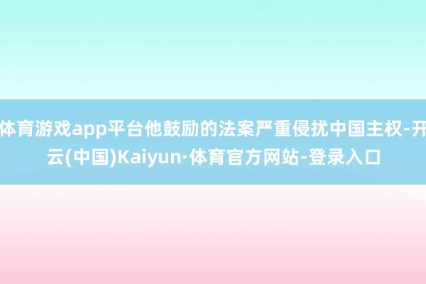 体育游戏app平台他鼓励的法案严重侵扰中国主权-开云(中国)Kaiyun·体育官方网站-登录入口