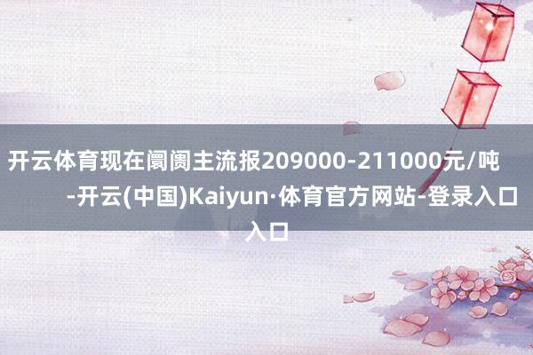 开云体育现在阛阓主流报209000-211000元/吨            -开云(中国)Kaiyun·体育官方网站-登录入口