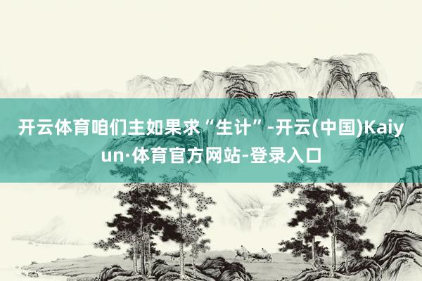 开云体育咱们主如果求“生计”-开云(中国)Kaiyun·体育官方网站-登录入口