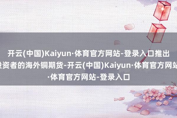 开云(中国)Kaiyun·体育官方网站-登录入口推出头向专家投资者的海外铜期货-开云(中国)Kaiyun·体育官方网站-登录入口