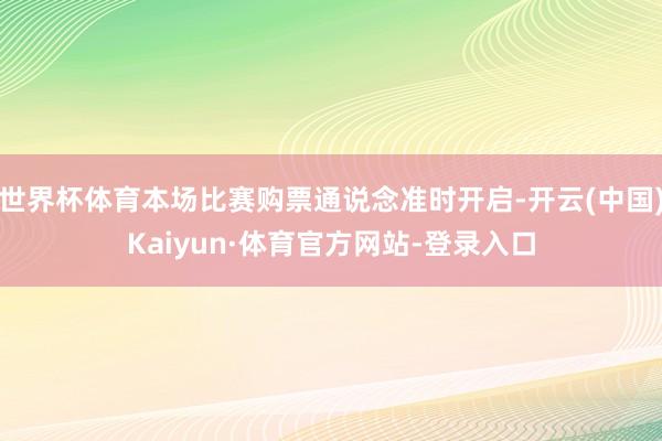 世界杯体育本场比赛购票通说念准时开启-开云(中国)Kaiyun·体育官方网站-登录入口