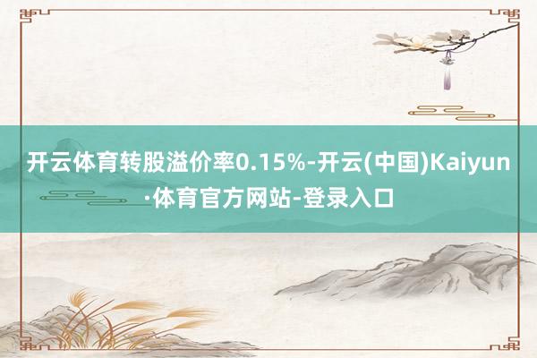 开云体育转股溢价率0.15%-开云(中国)Kaiyun·体育官方网站-登录入口