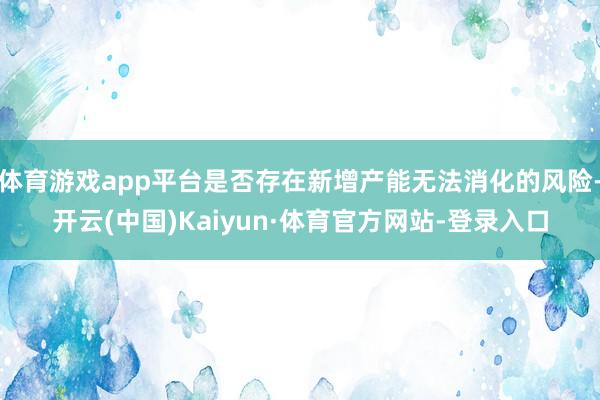体育游戏app平台是否存在新增产能无法消化的风险-开云(中国)Kaiyun·体育官方网站-登录入口
