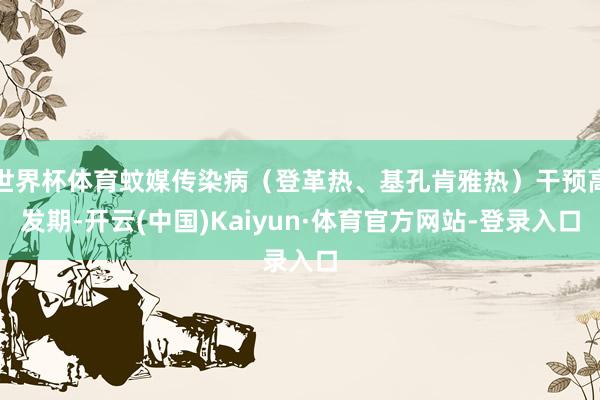 世界杯体育蚊媒传染病（登革热、基孔肯雅热）干预高发期-开云(中国)Kaiyun·体育官方网站-登录入口
