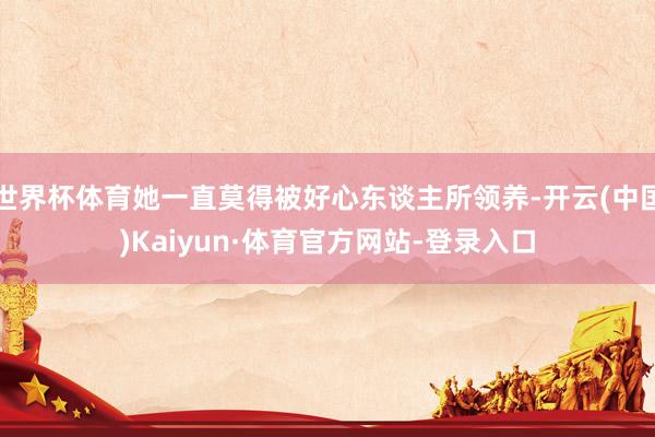 世界杯体育她一直莫得被好心东谈主所领养-开云(中国)Kaiyun·体育官方网站-登录入口