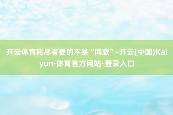 开云体育耗尽者要的不是“同款”-开云(中国)Kaiyun·体育官方网站-登录入口