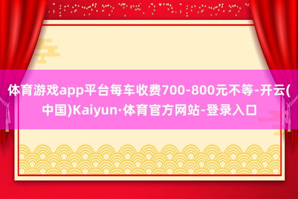 体育游戏app平台每车收费700-800元不等-开云(中国)Kaiyun·体育官方网站-登录入口