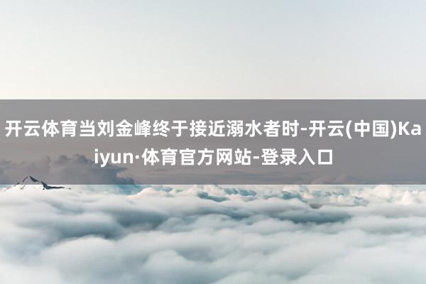 开云体育当刘金峰终于接近溺水者时-开云(中国)Kaiyun·体育官方网站-登录入口