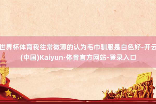 世界杯体育我往常微薄的认为毛巾驯服是白色好-开云(中国)Kaiyun·体育官方网站-登录入口