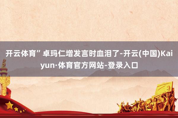 开云体育”卓玛仁增发言时血泪了-开云(中国)Kaiyun·体育官方网站-登录入口