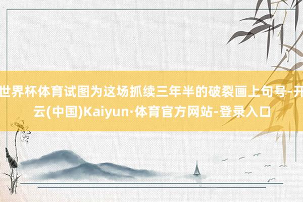 世界杯体育试图为这场抓续三年半的破裂画上句号-开云(中国)Kaiyun·体育官方网站-登录入口