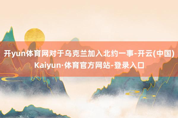 开yun体育网对于乌克兰加入北约一事-开云(中国)Kaiyun·体育官方网站-登录入口