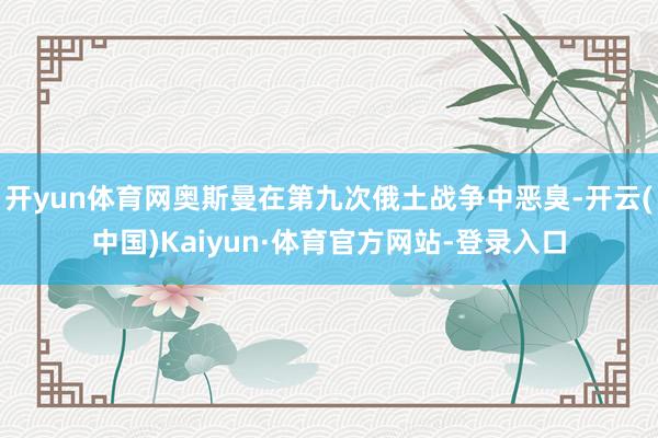开yun体育网奥斯曼在第九次俄土战争中恶臭-开云(中国)Kaiyun·体育官方网站-登录入口