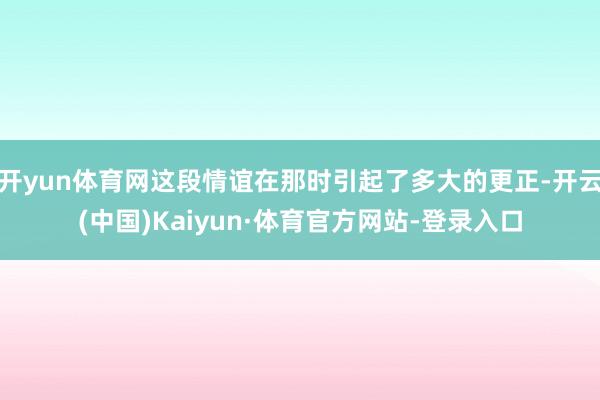 开yun体育网这段情谊在那时引起了多大的更正-开云(中国)Kaiyun·体育官方网站-登录入口