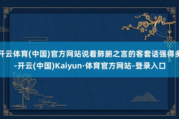 开云体育(中国)官方网站说着肺腑之言的客套话强得多-开云(中国)Kaiyun·体育官方网站-登录入口
