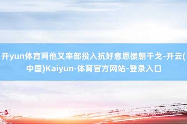 开yun体育网他又率部投入抗好意思援朝干戈-开云(中国)Kaiyun·体育官方网站-登录入口