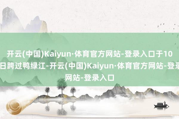 开云(中国)Kaiyun·体育官方网站-登录入口于10月19日跨过鸭绿江-开云(中国)Kaiyun·体育官方网站-登录入口