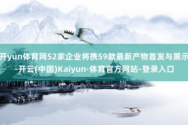 开yun体育网52家企业将携59款最新产物首发与展示-开云(中国)Kaiyun·体育官方网站-登录入口