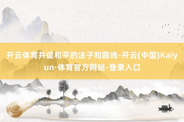 开云体育共促和平的法子和路线-开云(中国)Kaiyun·体育官方网站-登录入口