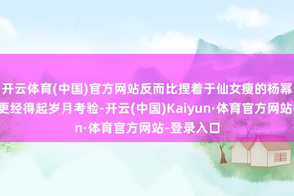 开云体育(中国)官方网站反而比捏着于仙女瘦的杨幂、刘诗诗更经得起岁月考验-开云(中国)Kaiyun·体育官方网站-登录入口