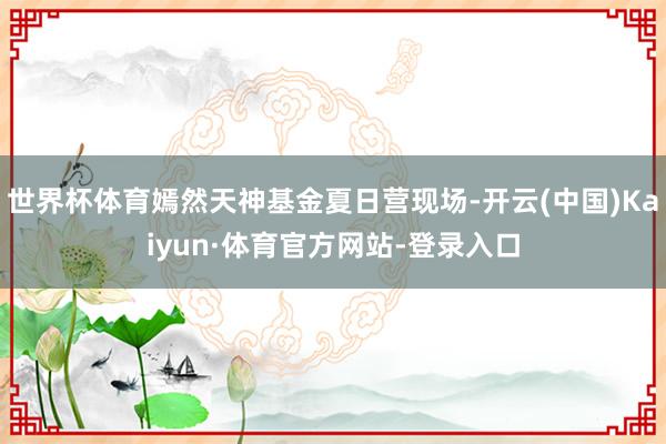 世界杯体育嫣然天神基金夏日营现场-开云(中国)Kaiyun·体育官方网站-登录入口