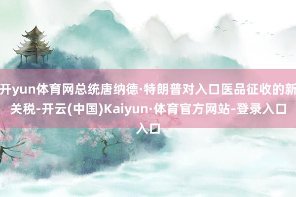 开yun体育网总统唐纳德·特朗普对入口医品征收的新关税-开云(中国)Kaiyun·体育官方网站-登录入口