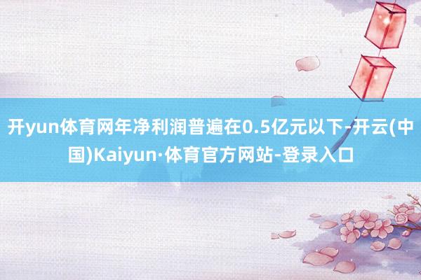 开yun体育网年净利润普遍在0.5亿元以下-开云(中国)Kaiyun·体育官方网站-登录入口