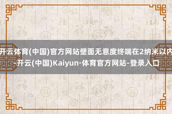 开云体育(中国)官方网站壁面无意度终端在2纳米以内-开云(中国)Kaiyun·体育官方网站-登录入口