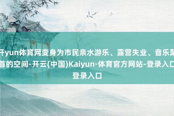 开yun体育网变身为市民亲水游乐、露营失业、音乐聚首的空间-开云(中国)Kaiyun·体育官方网站-登录入口