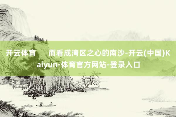 开云体育      而看成湾区之心的南沙-开云(中国)Kaiyun·体育官方网站-登录入口