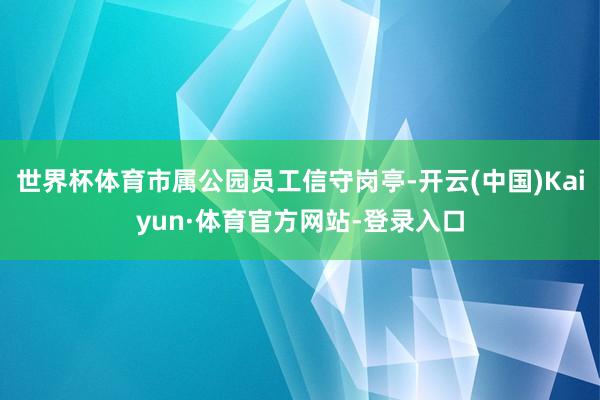 世界杯体育市属公园员工信守岗亭-开云(中国)Kaiyun·体育官方网站-登录入口