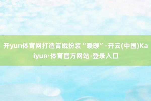 开yun体育网打造青娥扮装“暖暖”-开云(中国)Kaiyun·体育官方网站-登录入口