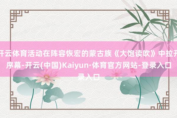 开云体育活动在阵容恢宏的蒙古族《大饱读吹》中拉开序幕-开云(中国)Kaiyun·体育官方网站-登录入口