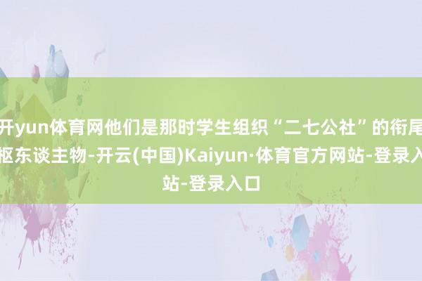 开yun体育网他们是那时学生组织“二七公社”的衔尾中枢东谈主物-开云(中国)Kaiyun·体育官方网站-登录入口