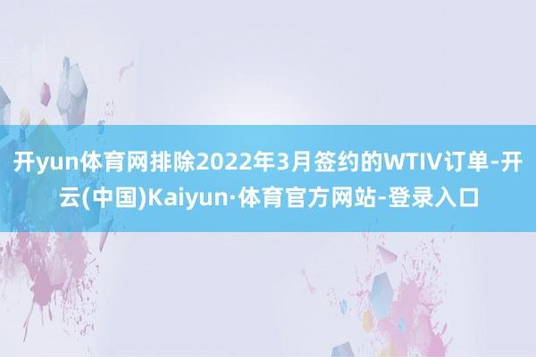 开yun体育网排除2022年3月签约的WTIV订单-开云(中国)Kaiyun·体育官方网站-登录入口