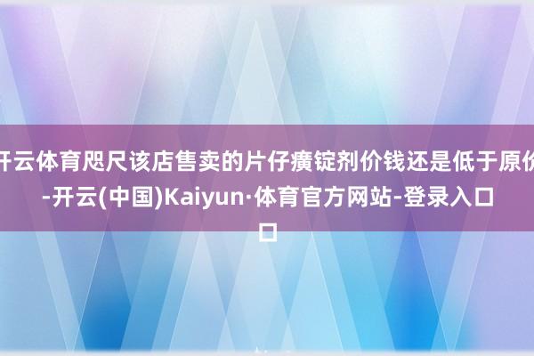 开云体育咫尺该店售卖的片仔癀锭剂价钱还是低于原价-开云(中国)Kaiyun·体育官方网站-登录入口