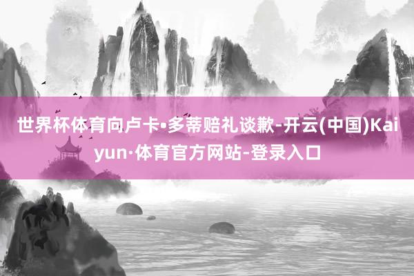 世界杯体育向卢卡•多蒂赔礼谈歉-开云(中国)Kaiyun·体育官方网站-登录入口