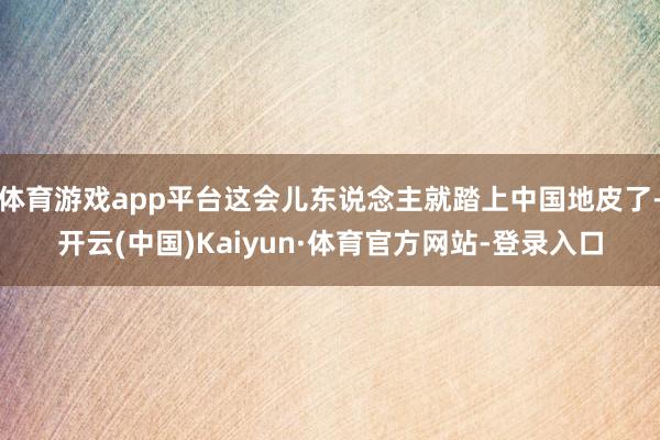 体育游戏app平台这会儿东说念主就踏上中国地皮了-开云(中国)Kaiyun·体育官方网站-登录入口