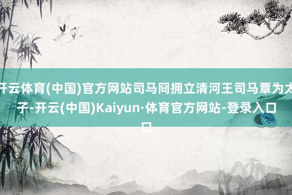 开云体育(中国)官方网站司马冏拥立清河王司马覃为太子-开云(中国)Kaiyun·体育官方网站-登录入口