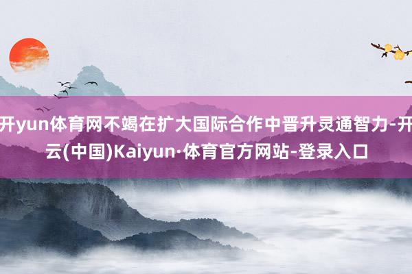 开yun体育网不竭在扩大国际合作中晋升灵通智力-开云(中国)Kaiyun·体育官方网站-登录入口