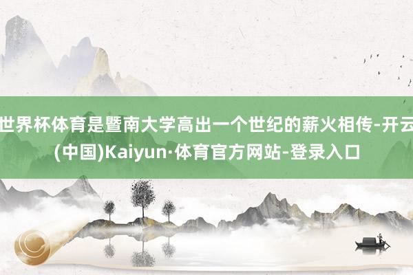 世界杯体育是暨南大学高出一个世纪的薪火相传-开云(中国)Kaiyun·体育官方网站-登录入口