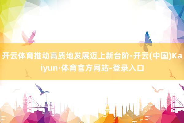 开云体育推动高质地发展迈上新台阶-开云(中国)Kaiyun·体育官方网站-登录入口