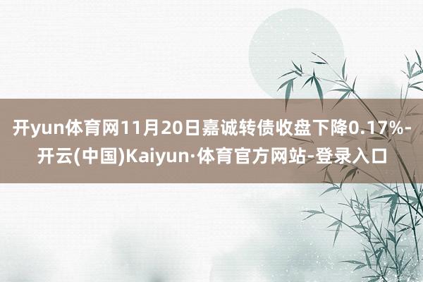 开yun体育网11月20日嘉诚转债收盘下降0.17%-开云(中国)Kaiyun·体育官方网站-登录入口
